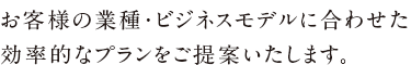 お客様の業種・ビジネスモデルに合わせた<br />効率的なプランをご提案いたします。