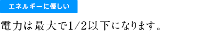 エネルギーに優しい電力は最大で1/2以下になります。