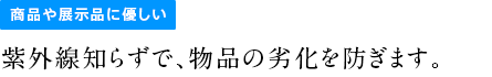 商品や展示品に優しい紫外線知らずで、物品の劣化を防ぎます。