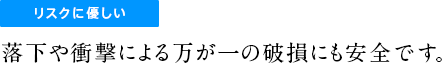 リスクに優しい落下や衝撃による万が一の破損にも安全です。