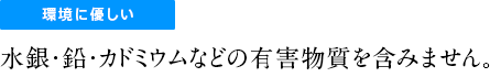 環境に優しい水銀・鉛・カドミニウムなどの有害物質を含みません。