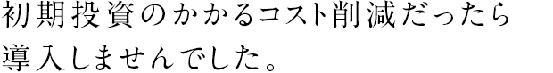 初期投資のかかるコスト削減だったら導入しませんでした。