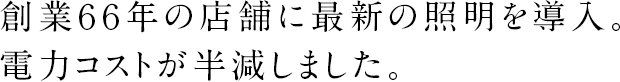 創業６６年の店舗に最新の照明を導入。電力コストが半減しました。