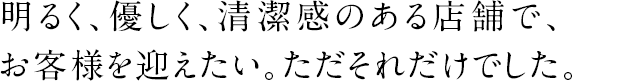 明るく、優しく、清潔感のある店舗で、お客様を迎えたい。ただそれだけでした。